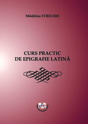 CURS PRACTIC DE EPIGRAFIE LATINĂ Cu traducerea inscripțiilor din limba latină și explicații complementare de istorie romană de: Mădălina STRECHIE