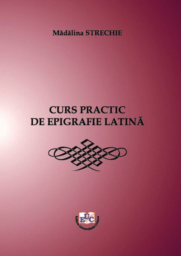 Curs practic de epigrafie latină. Cu traducerea inscripțiilor din limba latină și explicații complementare de istorie romană de: Mădălina Strechie